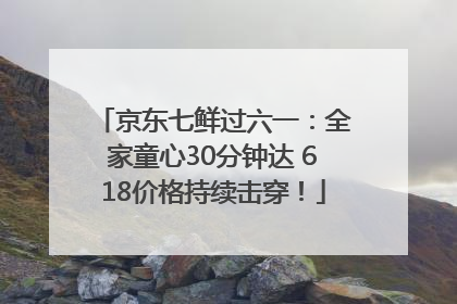 京东七鲜过六一：全家童心30分钟达 618价格持续击穿！