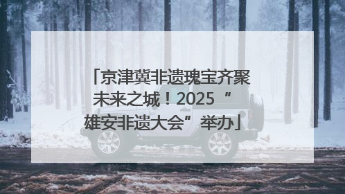 京津冀非遗瑰宝齐聚未来之城！2025“雄安非遗大会”举办