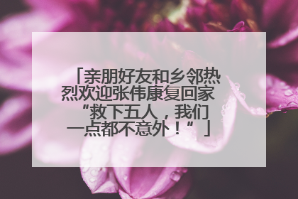 亲朋好友和乡邻热烈欢迎张伟康复回家 “救下五人,我们一点都不意外!”