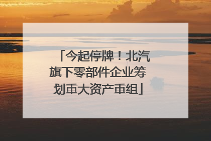 今起停牌！北汽旗下零部件企业筹划重大资产重组