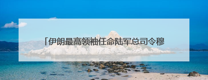 伊朗最高领袖任命陆军总司令穆萨维为新任武装部队总参谋长