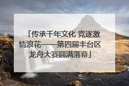 传承千年文化 竞逐激情浪花——第四届丰台区龙舟大赛圆满落幕