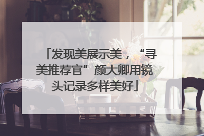 发现美展示美，“寻美推荐官”颜大卿用镜头记录多样美好