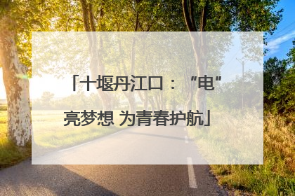 十堰丹江口：“电”亮梦想 为青春护航