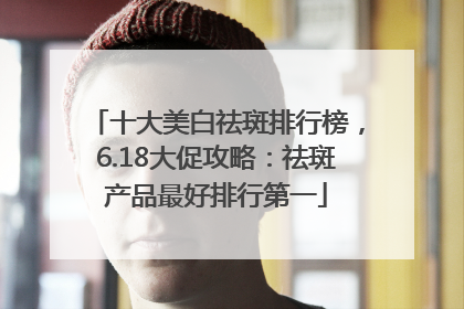 十大美白祛斑排行榜，6.18大促攻略：祛斑产品最好排行第一