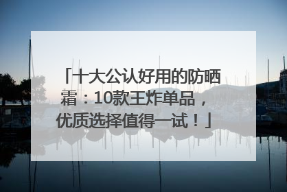 十大公认好用的防晒霜：10款王炸单品，优质选择值得一试！