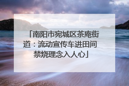 南阳市宛城区茶庵街道：流动宣传车进田间 禁烧理念入人心