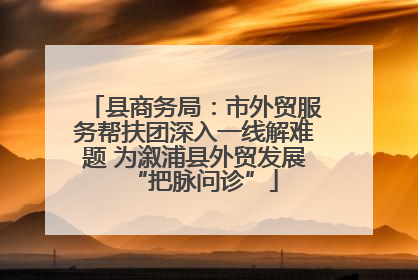 县商务局：市外贸服务帮扶团深入一线解难题 为溆浦县外贸发展“把脉问诊”