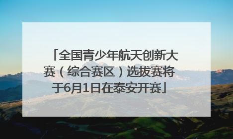 全国青少年航天创新大赛（综合赛区）选拔赛将于6月1日在泰安开赛
