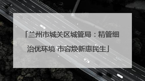兰州市城关区城管局：精管细治优环境 市容焕新惠民生