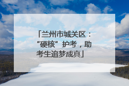 兰州市城关区：“硬核”护考，助考生追梦成真