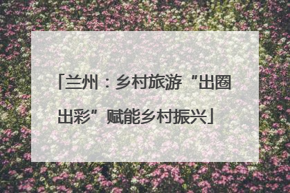 兰州：乡村旅游“出圈出彩”赋能乡村振兴