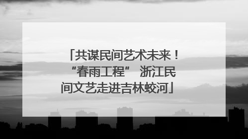 共谋民间艺术未来！“春雨工程” 浙江民间文艺走进吉林蛟河