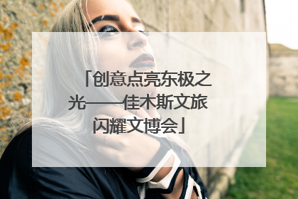 创意点亮东极之光——佳木斯文旅闪耀文博会