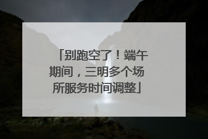别跑空了！端午期间，三明多个场所服务时间调整