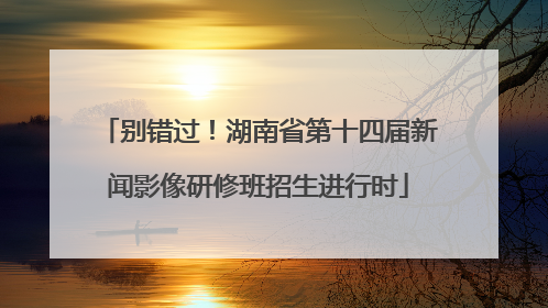 别错过！湖南省第十四届新闻影像研修班招生进行时