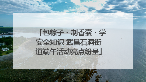 包粽子・制香囊・学安全知识 武昌石洞街道端午活动亮点纷呈