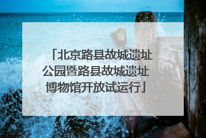 北京路县故城遗址公园暨路县故城遗址博物馆开放试运行