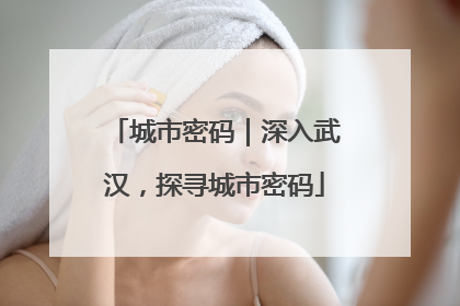 城市密码｜深入武汉，探寻城市密码
