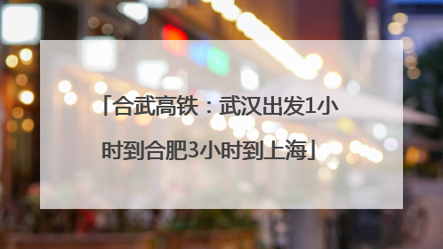 合武高铁：武汉出发1小时到合肥3小时到上海