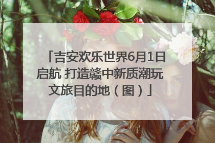吉安欢乐世界6月1日启航 打造赣中新质潮玩文旅目的地（图）