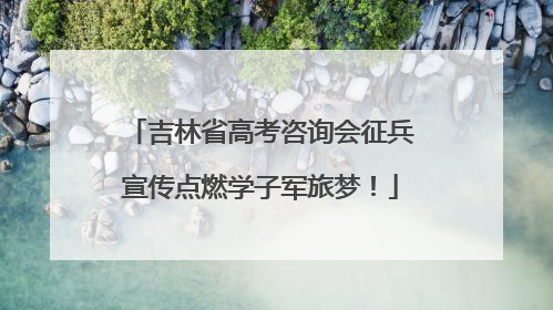 吉林省高考咨询会征兵宣传点燃学子军旅梦！