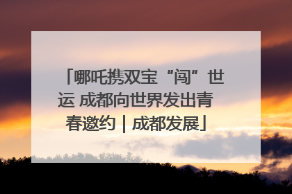 哪吒携双宝“闯”世运 成都向世界发出青春邀约｜成都发展