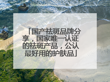 国产祛斑品牌分享，国家唯一认证的祛斑产品，公认最好用的护肤品