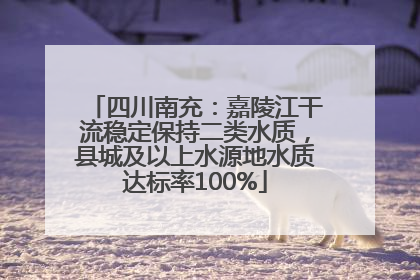 四川南充：嘉陵江干流稳定保持二类水质，县城及以上水源地水质达标率100%