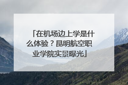 在机场边上学是什么体验？昆明航空职业学院实景曝光