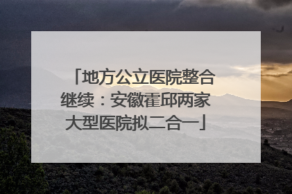 地方公立医院整合继续：安徽霍邱两家大型医院拟二合一