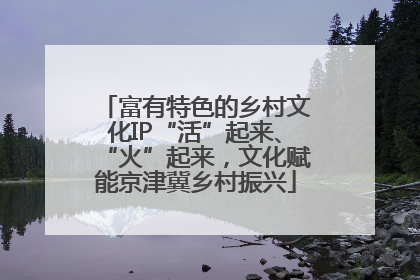 富有特色的乡村文化IP“活”起来、“火”起来，文化赋能京津冀乡村振兴