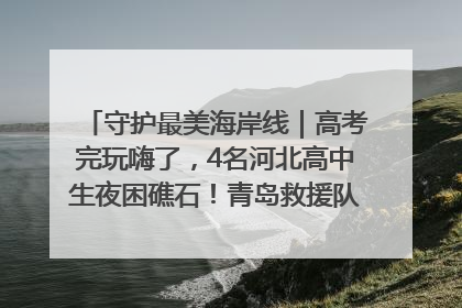 守护最美海岸线｜高考完玩嗨了，4名河北高中生夜困礁石！青岛救援队火速出动救上岸