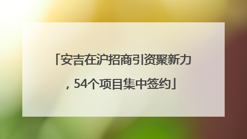 安吉在沪招商引资聚新力，54个项目集中签约