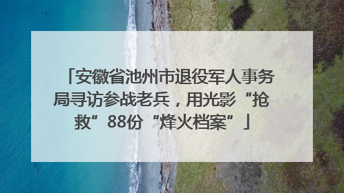 安徽省池州市退役军人事务局寻访参战老兵，用光影“抢救”88份“烽火档案”
