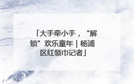 大手牵小手，“解锁”欢乐童年｜杨浦区红领巾记者