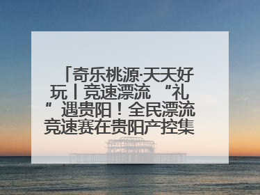 奇乐桃源·天天好玩丨竞速漂流 “礼”遇贵阳！全民漂流竞速赛在贵阳产控集团旗下桃源生态旅游度假区举行