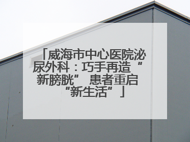 威海市中心医院泌尿外科：巧手再造“新膀胱” 患者重启“新生活”