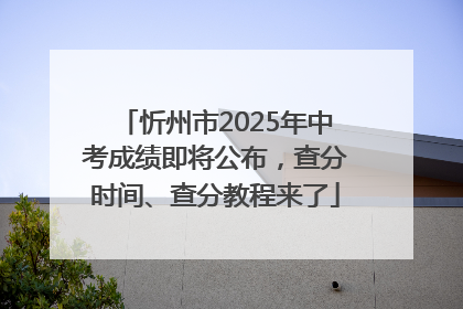忻州市2025年中考成绩即将公布，查分时间、查分教程来了