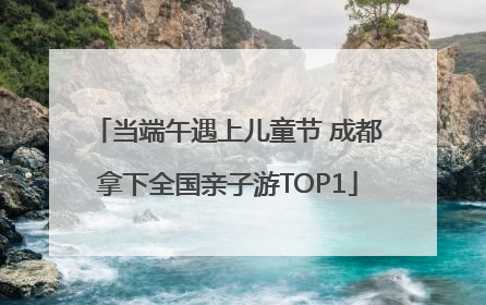 当端午遇上儿童节 成都拿下全国亲子游TOP1