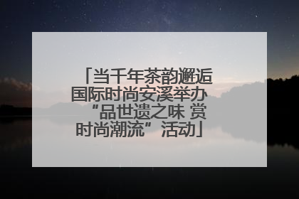 当千年茶韵邂逅国际时尚安溪举办“品世遗之味 赏时尚潮流”活动