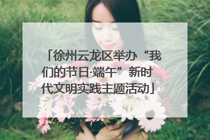 徐州云龙区举办“我们的节日·端午”新时代文明实践主题活动