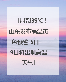 局部39℃！山东发布高温黄色预警 5日—9日将出现高温天气