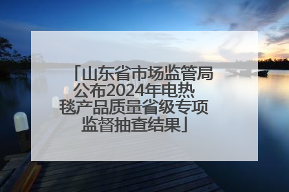 山东省市场监管局公布2024年电热毯产品质量省级专项监督抽查结果