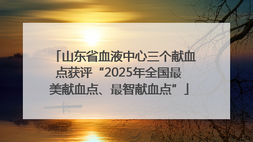山东省血液中心三个献血点获评“2025年全国最美献血点、最智献血点”