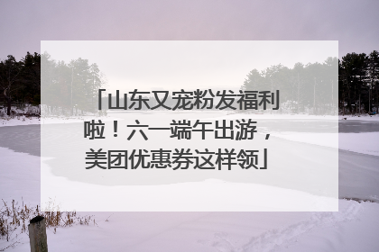 山东又宠粉发福利啦！六一端午出游，美团优惠券这样领