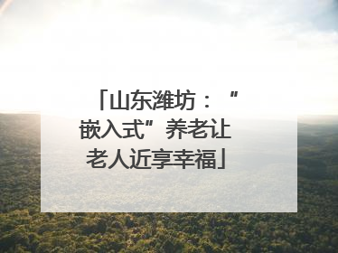 山东潍坊：“嵌入式”养老让老人近享幸福