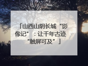 山西山阴长城“影像记”：让千年古迹“触屏可及”