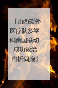 山西援外医疗队多学科跨国联动 成功救治骨折同胞