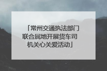 常州交通执法部门联合属地开展货车司机关心关爱活动